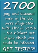 2700
	gay and bisexual men in the UK were diagnosed with HIV in 2006 - the highest yet. If you think you could be infected, GET TESTED!